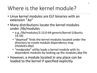 Where is the kernel module?
• Linux kernel modules are ELF binaries with an
extension “.ko”
• Many distributions locate the kernel modules
under /lib/modules
• e.g. /lib/modules/3.13.0-44-generic/kernel (Ubuntu
14.10)
• “depmod” finds the kernel modules located under the
directory to create module dependency map
(modules.dep)
• “modprobe” utility loads a kernel module with its
dependent modules by looking up the modules.dep file
• However, a module located in any place can be
loaded to the kernel if specified explicitly.
3
 