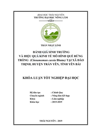 dĐẠI HỌC THÁI NGUYÊN
TRƯỜNG ĐẠI HỌC NÔNG LÂM
----------------------
TRẦN NHẬT LINH
ĐÁNH GIÁ SINH TRƯỞNG
VÀ HIỆU QUẢ KINH TẾ MÔ HÌNH QUẾ RỪNG
TRỒNG (Cinnamomun cassia Blume) TẠI XÃ ĐÀO
THỊNH, HUYỆN TRẤN YÊN, TỈNH YÊN BÁI
KHÓA LUẬN TỐT NGHIỆP ĐẠI HỌC
Hệ đào tạo : Chính Quy
Chuyên ngành : Nông lâm kết hợp
Khoa : Lâm nghiệp
Khóa học : 2015-2019
THÁI NGUYÊN - 2019
 