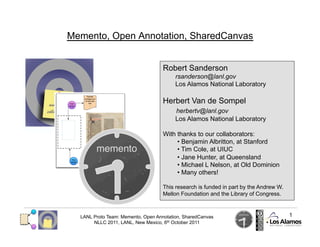 Memento, Open Annotation, SharedCanvas


                                    Robert Sanderson
                                         rsanderson@lanl.gov
                                         Los Alamos National Laboratory

                                    Herbert Van de Sompel
                                         herbertv@lanl.gov
                                         Los Alamos National Laboratory

                                    With thanks to our collaborators:
                                         •  Benjamin Albritton, at Stanford
                                         •  Tim Cole, at UIUC
                                         •  Jane Hunter, at Queensland
                                         •  Michael L Nelson, at Old Dominion
                                         •  Many others!

                                    This research is funded in part by the Andrew W.
                                    Mellon Foundation and the Library of Congress.



  LANL Proto Team: Memento, Open Annotation, SharedCanvas                              1
       NLLC 2011, LANL, New Mexico, 6th October 2011
 
