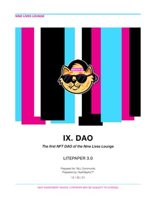 IX. DAO
The first NFT DAO of the Nine Lives Lounge
LITEPAPER 3.0

Prepared for: NLL Community
Prepared by: HyerGlyphs™
12 / 30 / 21
NINE LIVES LOUNGE
(NOT INVESTMENT ADVICE. LITEPAPER MAY BE SUBJECT TO CHANGE)
 