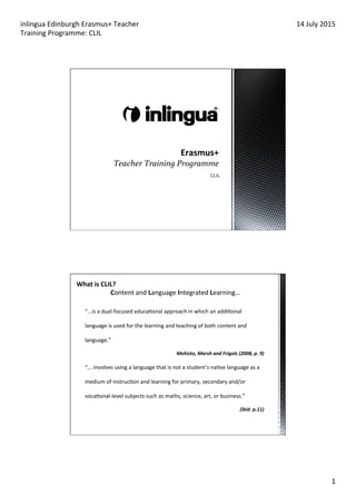 inlingua	
  Edinburgh	
  Erasmus+	
  Teacher	
  
Training	
  Programme:	
  CLIL	
  
14	
  July	
  2015	
  
1	
  
	
  
CLIL	
  
“...is	
  a	
  dual-­‐focused	
  educaDonal	
  approach	
  in	
  which	
  an	
  addiDonal	
  
language	
  is	
  used	
  for	
  the	
  learning	
  and	
  teaching	
  of	
  both	
  content	
  and	
  
language.”	
  
Mehisto,	
  Marsh	
  and	
  Frigols	
  (2008,	
  p.	
  9)	
  
“...	
  involves	
  using	
  a	
  language	
  that	
  is	
  not	
  a	
  student’s	
  naDve	
  language	
  as	
  a	
  
medium	
  of	
  instrucDon	
  and	
  learning	
  for	
  primary,	
  secondary	
  and/or	
  
vocaDonal-­‐level	
  subjects	
  such	
  as	
  maths,	
  science,	
  art,	
  or	
  business.”	
  
(ibid.	
  p.11)	
  
What	
  is	
  CLIL?	
  
Content	
  and	
  Language	
  Integrated	
  Learning…	
  
 