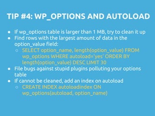 TIP #4: WP_OPTIONS AND AUTOLOAD
● If wp_options table is larger than 1 MB, try to clean it up
● Find rows with the largest amount of data in the
option_value field:
○ SELECT option_name, length(option_value) FROM
wp_options WHERE autoload='yes' ORDER BY
length(option_value) DESC LIMIT 30
● File bugs against stupid plugins polluting your options
table
● If cannot be cleaned, add an index on autoload
○ CREATE INDEX autoloadindex ON
wp_options(autoload, option_name)
 