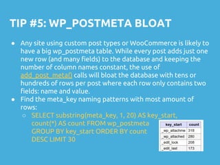 TIP #5: WP_POSTMETA BLOAT
● Any site using custom post types or WooCommerce is likely to
have a big wp_postmeta table. While every post adds just one
new row (and many fields) to the database and keeping the
number of column names constant, the use of
add_post_meta() calls will bloat the database with tens or
hundreds of rows per post where each row only contains two
fields: name and value.
● Find the meta_key naming patterns with most amount of
rows:
○ SELECT substring(meta_key, 1, 20) AS key_start,
count(*) AS count FROM wp_postmeta
GROUP BY key_start ORDER BY count
DESC LIMIT 30
 