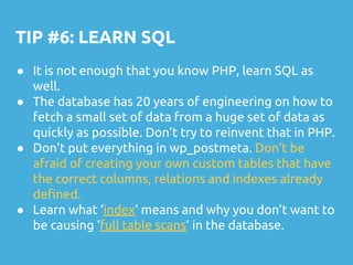 TIP #6: LEARN SQL
● It is not enough that you know PHP, learn SQL as
well.
● The database has 20 years of engineering on how to
fetch a small set of data from a huge set of data as
quickly as possible. Don’t try to reinvent that in PHP.
● Don’t put everything in wp_postmeta. Don’t be
afraid of creating your own custom tables that have
the correct columns, relations and indexes already
defined.
● Learn what ‘index’ means and why you don’t want to
be causing ‘full table scans’ in the database.
 