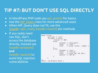 TIP #7: BUT DON’T USE SQL DIRECTLY
● In WordPress PHP code use get_posts() for basics
● Use the WP_Query class for more advanced cases
● When WP_Query does not fit, use the
$wpdb->get_row(), $wpdb->insert() etc methods
● If you really need
raw SQL, don’t
access the database
directly, instead use
$wpdb->prepare()
and
$wpdb->query() to
avoid SQL injection
vulnerabilities
 