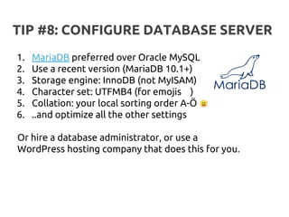 TIP #8: CONFIGURE DATABASE SERVER
1. MariaDB preferred over Oracle MySQL
2. Use a recent version (MariaDB 10.1+)
3. Storage engine: InnoDB (not MyISAM)
4. Character set: UTFMB4 (for emojis )
5. Collation: your local sorting order A-Ö
6. ..and optimize all the other settings
Or hire a database administrator, or use a
WordPress hosting company that does this for you.
 