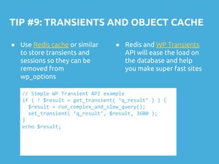TIP #9: TRANSIENTS AND OBJECT CACHE
● Use Redis cache or similar
to store transients and
sessions so they can be
removed from
wp_options
// Simple WP Transient API example
if ( ! $result = get_transient( ‘q_result’ ) ) {
$result = run_complex_and_slow_query();
set_transient( ‘q_result’, $result, 3600 );
}
echo $result;
● Redis and WP Transients
API will ease the load on
the database and help
you make super fast sites
 