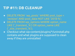 TIP #11: DB CLEANUP
● DELETE FROM `wp_posts` WHERE post_type =
'revision' AND post_date NOT LIKE '2018-%';
● DELETE FROM wp_options WHERE option_name
LIKE ('_transient_%') OR option_name LIKE
('_site_transient_%');
● Checkout what wp-content/plugins/*/uninstall.php
contains and what plugins are supposed to clean
away if they are uninstalled
 