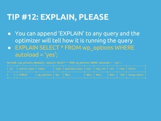 TIP #12: EXPLAIN, PLEASE
● You can append ‘EXPLAIN’ to any query and the
optimizer will tell how it is running the query
● EXPLAIN SELECT * FROM wp_options WHERE
autoload = 'yes';
MariaDB [wp_palvelu_06a4ad]> explain SELECT * FROM wp_options WHERE autoload = 'yes';
+------+-------------+------------+------+---------------+------+---------+------+------+-------------+
| id | select_type | table | type | possible_keys | key | key_len | ref | rows | Extra |
+------+-------------+------------+------+---------------+------+---------+------+------+-------------+
| 1 | SIMPLE | wp_options | ALL | NULL | NULL | NULL | NULL | 415 | Using where |
+------+-------------+------------+------+---------------+------+---------+------+------+-------------+
 