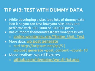 TIP #13: TEST WITH DUMMY DATA
● While developing a site, load lots of dummy data
into it so you can test how your site looks and
performs with 100, 1000 or 100 000 posts.
● Basic: Import themeunittestdata.wordpress.xml
○ codex.wordpress.org/Theme_Unit_Test
● More data: wp post generate
○ curl http://loripsum.net/api/5 |
wp post generate --post_content --count=10
● More realism: wp-cli-fixtures
○ github.com/nlemoine/wp-cli-fixtures
 