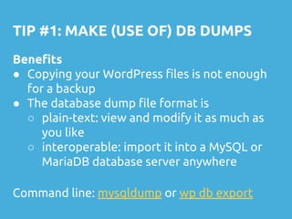 TIP #1: MAKE (USE OF) DB DUMPS
Benefits
● Copying your WordPress files is not enough
for a backup
● The database dump file format is
○ plain-text: view and modify it as much as
you like
○ interoperable: import it into a MySQL or
MariaDB database server anywhere
Command line: mysqldump or wp db export
 