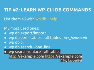TIP #2: LEARN WP-CLI DB COMMANDS
List them all with wp db --help
My most used ones:
● wp db export/import
● wp db size --tables --all-tables --size_format=mb
● wp db cli
● wp db search --one_line
● wp search-replace --all-tables
http://example.com https://example.com
^ My favourite!
 
