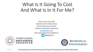 What Is It Going To Cost
And What Is In It For Me?
Philip E. Bourne PhD, FACMI
Stephenson Chair of Data Science
Director, Data Science Institute
Professor of Biomedical Engineering
peb6a@virginia.edu
https://www.slideshare.net/pebourne
1
@pebourne
Forecasting Costs and Preserving, Archiving, & Promoting Access to Biomedical Data07/12/19
 