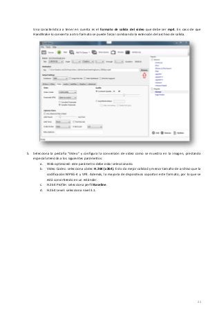 21
Una característica a tener en cuenta es el formato de salida del vídeo que debe ser mp4. En caso de que
HandBrake lo convierta a otro formato se puede forzar cambiando la extensión del archivo de salida.
5. Selecciona la pestaña “Video” y configura la conversión de vídeo como se muestra en la imagen, prestando
especial atención a los siguientes parámetros:
a. Web optimized: este parámetro debe estar seleccionado.
b. Vídeo Codec: selecciona códec H.264 (x264). Esto da mejor calidad y menor tamaño de archivo que la
codificación MPEG-4 y VP3. Además, la mayoría de dispositivos soportan este formato, por lo que se
está convirtiendo en un estándar.
c. H.264 Profile: selecciona perfil Baseline.
d. H.264 Level: selecciona nivel 3.1.
 