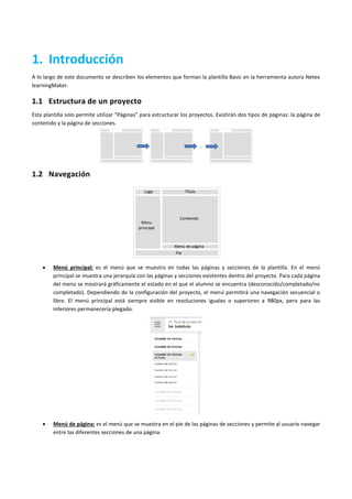 1. Introducción
A lo largo de este documento se describen los elementos que forman la plantilla Basic en la herramienta autora Netex
learningMaker.
1.1 Estructura de un proyecto
Esta plantilla solo permite utilizar “Páginas” para estructurar los proyectos. Existirán dos tipos de páginas: la página de
contenido y la página de secciones.
1.2 Navegación
 Menú principal: es el menú que se muestra en todas las páginas y secciones de la plantilla. En el menú
principal se muestra una jerarquía con las páginas y secciones existentes dentro del proyecto. Para cada página
del menú se mostrará gráficamente el estado en el que el alumno se encuentra (desconocido/completado/no
completado). Dependiendo de la configuración del proyecto, el menú permitirá una navegación secuencial o
libre. El menú principal está siempre visible en resoluciones iguales o superiores a 980px, pero para las
inferiores permanecería plegado.
 Menú de página: es el menú que se muestra en el pie de las páginas de secciones y permite al usuario navegar
entre las diferentes secciones de una página.
 