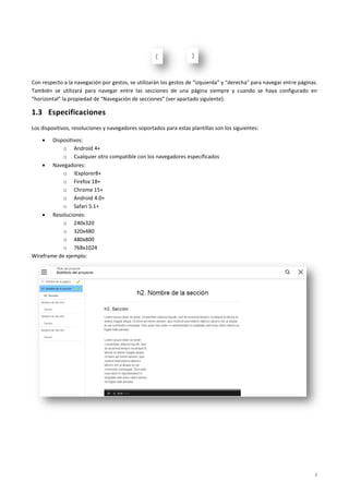 4
Con respecto a la navegación por gestos, se utilizarán los gestos de “izquierda” y “derecha” para navegar entre páginas.
También se utilizará para navegar entre las secciones de una página siempre y cuando se haya configurado en
“horizontal” la propiedad de “Navegación de secciones” (ver apartado siguiente).
1.3 Especificaciones
Los dispositivos, resoluciones y navegadores soportados para estas plantillas son los siguientes:
 Dispositivos:
o Android 4+
o Cualquier otro compatible con los navegadores especificados
 Navegadores:
o IExplorer8+
o Firefox 18+
o Chrome 15+
o Android 4.0+
o Safari 5.1+
 Resoluciones:
o 240x320
o 320x480
o 480x800
o 768x1024
Wireframe de ejemplo:
 