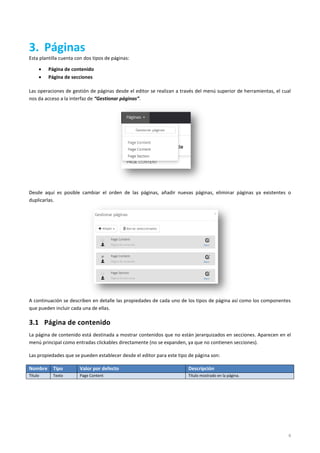6
3. Páginas
Esta plantilla cuenta con dos tipos de páginas:
 Página de contenido
 Página de secciones
Las operaciones de gestión de páginas desde el editor se realizan a través del menú superior de herramientas, el cual
nos da acceso a la interfaz de “Gestionar páginas”.
Desde aquí es posible cambiar el orden de las páginas, añadir nuevas páginas, eliminar páginas ya existentes o
duplicarlas.
A continuación se describen en detalle las propiedades de cada uno de los tipos de página así como los componentes
que pueden incluir cada una de ellas.
3.1 Página de contenido
La página de contenido está destinada a mostrar contenidos que no están jerarquizados en secciones. Aparecen en el
menú principal como entradas clickables directamente (no se expanden, ya que no contienen secciones).
Las propiedades que se pueden establecer desde el editor para este tipo de página son:
Nombre Tipo Valor por defecto Descripción
Título Texto Page Content Título mostrado en la página.
 