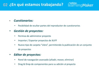 02 ¿En qué estamos trabajando?

•

Cuestionarios:
•

•

Posibilidad de ocultar partes del reproductor de cuestionarios

Gestión de proyectos:
•

Permiso de administrar proyecto

•

Importar / Exportar proyectos de XLIFF

•

Nuevo tipo de carpeta “Libro”, permitiendo la publicación de un conjunto
de proyectos

•

Editor de proyectos:
•

Panel de navegación avanzado (añadir, mover, eliminar)

•

Drag & Drop de componentes para su adición al proyecto

 