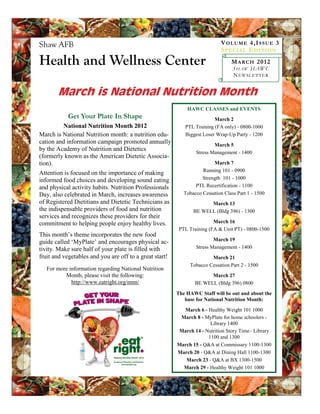 Shaw AFB                                                                     V OL U ME 4 ,I S S U E 3
                                                                             S PE CI A L E D I TI ON

Health and Wellness Center                                                       M A R C H 201 2
                                                                                  S HAW HAWC
                                                                                  N EWSLETTER


       March is National Nutrition Month
                                                             HAWC CLASSES and EVENTS
            Get Your Plate In Shape                                      March 2
         National Nutrition Month 2012                      PTL Training (FA only) - 0800-1000
March is National Nutrition month: a nutrition edu-         Biggest Loser Wrap-Up Party - 1200
cation and information campaign promoted annually                        March 5
by the Academy of Nutrition and Dietetics
                                                                 Stress Management - 1400
(formerly known as the American Dietetic Associa-
tion).                                                                   March 7
                                                                    Running 101 - 0900
Attention is focused on the importance of making
informed food choices and developing sound eating                   Strength 101 - 1000
and physical activity habits. Nutrition Professionals            PTL Recertification - 1100
Day, also celebrated in March, increases awareness          Tobacco Cessation Class Part 1 - 1500
of Registered Dietitians and Dietetic Technicians as                  March 13
the indispensable providers of food and nutrition               BE WELL (Bldg 396) - 1300
services and recognizes these providers for their
commitment to helping people enjoy healthy lives.                        March 16
                                                          PTL Training (FA & Unit PT) - 0800-1500
This month’s theme incorporates the new food
guide called ‘MyPlate’ and encourages physical ac-                       March 19
tivity. Make sure half of your plate is filled with              Stress Management - 1400
fruit and vegetables and you are off to a great start!                 March 21
                                                              Tobacco Cessation Part 2 - 1500
   For more information regarding National Nutrition
          Month, please visit the following:                           March 27
             http://www.eatright.org/nnm/                        BE WELL (Bldg 396) 0800
                                                         The HAWC Staff will be out and about the
                                                            base for National Nutrition Month:
                                                           March 6 - Healthy Weight 101 1000
                                                          March 8 - MyPlate for home schoolers -
                                                                      Library 1400
                                                         March 14 - Nutrition Story Time– Library
                                                                     1100 and 1300
                                                         March 15 - Q&A at Commissary 1100-1300
                                                         March 20 - Q&A at Dining Hall 1100-1300
                                                            March 23 - Q&A at BX 1300-1500
                                                           March 29 - Healthy Weight 101 1000
 