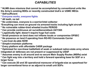 CAPABILITIES
* NLMB does missions that cannot be accomplished by conventional units like
the Army's existing BDEs or recently constructed UoA's or USMC MEUs
* Self-sufficient
* Everyone works, everyone fights
* All teeth, no tail
* No underclass, everyone is a warrior/intel collector
*Everything can move on ground via armored tracks including light aircraft
* No vulnerable rubber-tired wheeled trucks PERIOD
* Can provide continuous air surveillance/attack 24/7/365
* Logistically light; doesn't require huge fuel costs
* Small presence on land does not inflame locals or compromise OPSEC
* No presence on land if operating from RO-RO Commando Carrier
* Low-Cost do-able NOW
* Simple-t-maintain platforms
* Every platform with affordable C4ISR package
* Optimized for non-linear battlefield of weak or subdued nation-state army where
integrated air defenses are not present or suppressed by USAF
* Assumes enemy is all around and no secure Main Supply Routes (MSRs) exist
* Can fight way into a territory and hold a forward operating base for SOF or a
larger force
* Can execute 2D and 3D operational maneuver of brigade-size as spearhead for
larger conventional force or as adjunct to small unit SOFs
 
