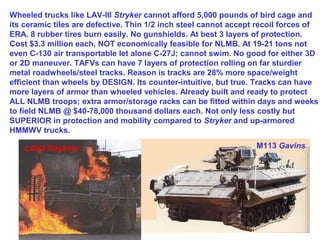 Wheeled trucks like LAV-III Stryker cannot afford 5,000 pounds of bird cage and
its ceramic tiles are defective. Thin 1/2 inch steel cannot accept recoil forces of
ERA. 8 rubber tires burn easily. No gunshields. At best 3 layers of protection.
Cost $3.3 million each, NOT economically feasible for NLMB. At 19-21 tons not
even C-130 air transportable let alone C-27J; cannot swim. No good for either 3D
or 2D maneuver. TAFVs can have 7 layers of protection rolling on far sturdier
metal roadwheels/steel tracks. Reason is tracks are 28% more space/weight
efficient than wheels by DESIGN. Its counter-intuitive, but true. Tracks can have
more layers of armor than wheeled vehicles. Already built and ready to protect
ALL NLMB troops; extra armor/storage racks can be fitted within days and weeks
to field NLMB @ $40-78,000 thousand dollars each. Not only less costly but
SUPERIOR in protection and mobility compared to Stryker and up-armored
HMMWV trucks.

    LAV3 Strykers                                                 M113 Gavins
 