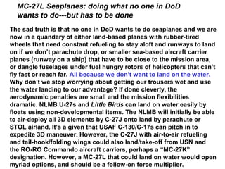 MC-27L Seaplanes: doing what no one in DoD
  wants to do---but has to be done
The sad truth is that no one in DoD wants to do seaplanes and we are
now in a quandary of either land-based planes with rubber-tired
wheels that need constant refueling to stay aloft and runways to land
on if we don’t parachute drop, or smaller sea-based aircraft carrier
planes (runway on a ship) that have to be close to the mission area,
or dangle fuselages under fuel hungry rotors of helicopters that can’t
fly fast or reach far. All because we don’t want to land on the water.
Why don’t we stop worrying about getting our trousers wet and use
the water landing to our advantage? If done cleverly, the
aerodynamic penalties are small and the mission flexibilities
dramatic. NLMB U-27s and Little Birds can land on water easily by
floats using non-developmental items. The NLMB will initially be able
to air-deploy all 3D elements by C-27J onto land by parachute or
STOL airland. It’s a given that USAF C-130/C-17s can pitch in to
expedite 3D maneuver. However, the C-27J with air-to-air refueling
and tail-hook/folding wings could also land/take-off from USN and
the RO-RO Commando aircraft carriers, perhaps a “MC-27K”
designation. However, a MC-27L that could land on water would open
myriad options, and should be a follow-on force multiplier.
 
