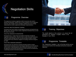 Accelerating Business Communication
Negotiation Skills
Programme Overview
Training Objectives
This programme introduces negotiation skills for executives who need to
operate internationally. Students learn to how to develop win-win negotiation
outcomes, plan strategic account campaigns, establish the correct strategic
relationships for contract agreements and project implementations.
PHASE ONE: OBJECTIVE/CAMPAIGN PLANNING
Participants learn how to define mutually agreed outcomes and identify the key
agenda items. They learn how to create a negotiation framework that can meet
the needs of each party.
PHASE TWO: MANAGING THE NEGOTIATION
Participants learn a range of tools and models to help them manage the
negotiation meeting process. They learn how to create initial value statements
during the initial meetings and then use these principles to define a project
roadmap with the key milestones mapped out including timeframe and go/no
go stages.
PHASE THREE: MANAGING AGREEMENTS
Participants learn the importance of being intimately involved in project
implementation working to ensure that customer objectives are in line with key
contract points. Understanding the cultural differences between the spirit of
the agreement and the black and white terms of the contract are fundamental
in operating successful international projects.
The overall objective of this seminar is to ensure that all
participants can negotiate in English, French or the
language of your choice.
Programme Timetable
The Programmes timetable is two to five days and the courses
and are custom built to the individuals and business needs and
objectives.
nlm-development.com
 