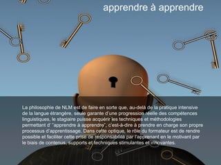 La philosophie de NLM est de faire en sorte que, au-delà de la pratique intensive
de la langue étrangère, seule garante d’une progression réelle des compétences
linguistiques, le stagiaire puisse acquérir les techniques et méthodologies
permettant d’ ”apprendre à apprendre”, c’est-à-dire à prendre en charge son propre
processus d’apprentissage. Dans cette optique, le rôle du formateur est de rendre
possible et faciliter cette prise de responsabilité par l’apprenant en le motivant par
le biais de contenus, supports et techniques stimulantes et innovantes.
apprendre à apprendre
 