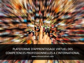PLATEFORME D’APPRENTISSAGE VIRTUEL DES
COMPETENCES PROFESSIONNELLES A L’INTERNATIONAL
www.nlmsocialnet.com
 