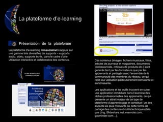 La plateforme d’e-learning
Présentation de la plateforme
La plateforme d’e-learning nlmsocialnet s’appuie sur
une gamme très diversifiée de supports – supports
audio, vidéo, supports écrits, dans le cadre d’une
utilisation interactive et collaborative des contenus. Ces contenus (images, fichiers musicaux, films,
articles de journaux et magazines, documents
professionnels, critiques de produits etc.) sont
générés tant par les formateurs que par les
apprenants et partagés avec l’ensemble de la
communauté des membres du réseau, ce qui
rend leur utilisation particulièrement stimulante et
enrichissante.
Les applications et les outils trouvent en outre
une application immédiate dans l’exercice des
tâches professionnelles des apprenants, ce qui
présente un attrait majeur de ce type de
plateforme d’apprentissage et constitue l’un des
aspects les plus motivants de cette forme de
partage des contenus et outils techniques (tels
que Jing, Slideshare.net, evernote.com,
gapminder.com…).
 