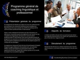 Accelerating Business Communication
Programme général de
coaching linguistique et
professionnel
Présentation générale du programme
Objectifs de formation
Ce programme est destiné aux cadres et à tous les professionnels
qui souhaitent non seulement améliorer leurs compétences
linguistiques mais aussi acquérir les meilleures pratiques de la
communication professionnelle à l’international.
Grâce à notre méthode de formation par deux formateurs en
alternance, la première partie du programme met l’accent sur les
compétences linguistiques de base de la communication
professionnelle à l’international, alors que la deuxième partie du
programme se concentre sur les besoins professionnels spécfiques
des participants (l’expérience de terrain de nos experts ajoute à la
richesse de ces échanges).
Le programme comprend l’accès de tous les participants à l’espace
d’apprentissage collaboratif nlmsocialnet.com. Les outils des
médias sociaux permettent aux participants d’avoir une
expérience directe de l’impact des réseaux sociaux sur le monde
du travail et sur la société en général.
L’ambition de NLM est de permettre aux participants de réaliser
leurs objectifs professionnels en les rendant plus opérationnels et
plus à l’aise dans leur langue de travail.
Déroulement du programme
Modules de 30 à 60 heures ou ateliers intensifs et semi-intensifs
selon les besoins. La formation est dispensée dans le lieu de votre
choix.
nlm-development.com
 