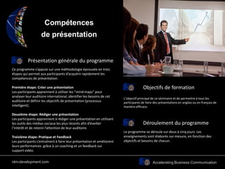 Accelerating Business Communication
Compétences
de présentation
Présentation générale du programme
Objectifs de formation
Ce programme s’appuie sur une méthodologie éprouvée en trois
étapes qui permet aux participants d’acquérir rapidement les
compétences de présentation.
Première étape: Créer une présentation
Les participants apprennent à utiliser les “mind maps” pour
analyser leur auditoire international, identifier les besoins de cet
auditoire et définir les objectifs de présentation (processus
intelligent).
Deuxième étape: Rédiger une présentation
Les participants apprennent à rédiger une présentation en utilisant
les outils des médias sociaux les plus récents afin d’éveiller
l’intérêt et de retenir l’attention de leur auditoire.
Troisième étape: Pratique et Feedback
Les participants s’entraînent à faire leur présentation et améliorent
leurs performances grâce à un coaching et un feedback sur
support vidéo.
L’objectif principal de ce séminaire et de permettre à tous les
participants de faire des présentations en anglais ou en français de
manière efficace.
Déroulement du programme
Le programme se déroule sur deux à cinq jours. Les
enseignements sont élaborés sur mesure, en fonction des
objectifs et besoins de chacun.
nlm-development.com
 