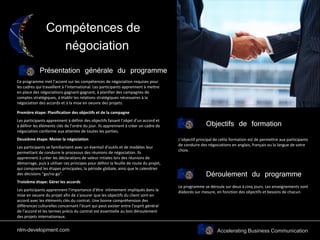Accelerating Business Communication
Compétences de
négociation
Présentation générale du programme
Objectifs de formation
Ce programme met l’accent sur les compétences de négociation requises pour
les cadres qui travaillent à l’international. Les participants apprennent à mettre
en place des négociations gagnant-gagnant, à planifier des campagnes de
comptes stratégiques, à établir les relations stratégiques nécessaires à la
négociation des accords et à la mise en oeuvre des projets.
Première étape: Planification des objectifs et de la campagne
Les participants apprennent à définir des objectifs faisant l’objet d’un accord et
à définir les éléments clés de l’ordre du jour. Ils apprennent à créer un cadre de
négociation conforme aux attentes de toutes les parties.
Deuxième étape: Mener la négociation
Les participants se familiarisent avec un éventail d’outils et de modèles leur
permettant de conduire le processus des réunions de négociation. Ils
apprennent à créer les déclarations de valeur intiales lors des réunions de
démarrage, puis à utiliser ces principes pour définir la feuille de route du projet,
qui comprend les étapes principales, la période globale, ainsi que le calendrier
des décisions “go/no go”.
Troisième étape: Gérer les accords
Les participants apprennent l’importance d’être intimement impliqués dans la
mise en oeuvre du projet afin de s’assurer que les objectifs du client sont en
accord avec les éléments clés du contrat. Une bonne compréhension des
différences culturelles concernant l’écart qui peut exister entre l’esprit général
de l’accord et les termes précis du contrat est essentielle au bon déroulement
des projets internationaux.
L’objectif principal de cette formation est de permettre aux participants
de conduire des négociations en anglais, français ou la langue de votre
choix.
Déroulement du programme
Le programme se déroule sur deux à cinq jours. Les enseignements sont
élaborés sur mesure, en fonction des objectifs et besoins de chacun.
nlm-development.com
 