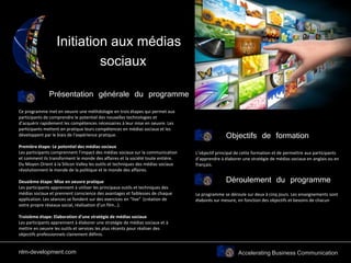 Accelerating Business Communication
Initiation aux médias
sociaux
Ce programme met en oeuvre une méthdologie en trois étapes qui permet aux
participants de comprendre le potentiel des nouvelles technologies et
d’acquérir rapidement les compétences nécessaires à leur mise en oeuvre. Les
participants mettent en pratique leurs compétences en médias sociaux et les
développent par le biais de l’expérience pratique.
Première étape: Le potentiel des médias sociaux
Les participants comprennent l’impact des médias sociaux sur la communication
et comment ils transforment le monde des affaires et la société toute entière.
Du Moyen Orient à la Silicon Valley les outils et techniques des médias sociaux
révolutionnent le monde de la politique et le monde des affaires.
Deuxième étape: Mise en oeuvre pratique
Les participants apprennent à utiliser les principaux outils et techniques des
médias sociaux et prennent conscience des avantages et faiblesses de chaque
application. Les séances se fondent sur des exercices en “live” (création de
votre propre réseaux social, réalisation d’un film…).
Troisième étape: Elaboration d’une stratégie de médias sociaux
Les participants apprennent à élaborer une stratégie de médias sociaux et à
mettre en oeuvre les outils et services les plus récents pour réaliser des
objectifs professionnels clairement définis.
Déroulement du programme
Le programme se déroule sur deux à cinq jours. Les enseignements sont
élaborés sur mesure, en fonction des objectifs et besoins de chacun
Présentation générale du programme
Objectifs de formation
L’objectif principal de cette formation et de permettre aux participants
d’apprendre à élaborer une stratégie de médias sociaux en anglais ou en
français.
nlm-development.com
 