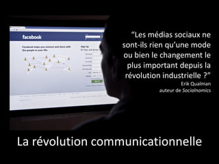 “Les médias sociaux ne
sont-ils rien qu’une mode
ou bien le changement le
plus important depuis la
révolution industrielle ?”
Erik Qualman
auteur de Socialnomics
La révolution communicationnelle
 