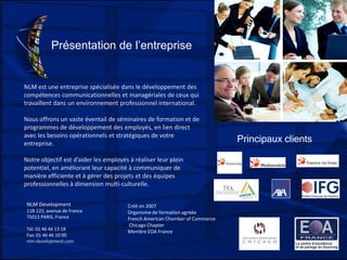 Présentation de l’entreprise
NLM est une entreprise spécialisée dans le développement des
compétences communicationnelles et managériales de ceux qui
travaillent dans un environnement professionnel international.
Nous offrons un vaste éventail de séminaires de formation et de
programmes de développement des employés, en lien direct
avec les besoins opérationnels et stratégiques de votre
entreprise.
Notre objectif est d’aider les employés à réaliser leur plein
potentiel, en améliorant leur capacité à communiquer de
manière efficiente et à gérer des projets et des équipes
professionnelles à dimension multi-culturelle.
Principaux clients
Créé en 2007
Organisme de formation agréée
French American Chamber of Commerce
Chicago Chapter
Membre EOA France
NLM Development
118-122, avenue de France
75013 PARIS, France
Tél: 01 46 46 13 18
Fax: 01 46 46 10 00
nlm-development.com
 