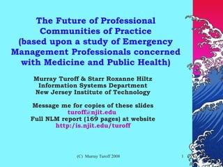The Future of Professional Communities of Practice (based upon a study of Emergency Management Professionals concerned with Medicine and Public Health) Murray Turoff & Starr Roxanne Hiltz Information Systems Department New Jersey Institute of Technology Message me for copies of these slides [email_address]   Full NLM report (169 pages) at website http:/is.njit.edu/turoff 