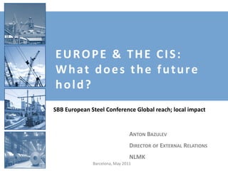EUROPE & THE CIS:
What does the future
hold?
SBB European Steel Conference Global reach; local impact


                                ANTON BAZULEV
                                DIRECTOR OF EXTERNAL RELATIONS
                                NLMK
              Barcelona, May 2011
 