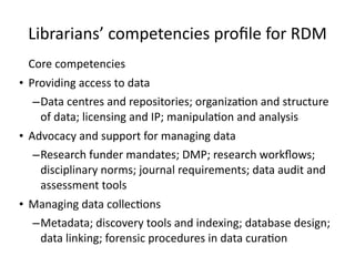 Librarians’	
  competencies	
  proﬁle	
  for	
  RDM
Core	
  competencies	
  
• Providing	
  access	
  to	
  data	
  
–Data	
  centres	
  and	
  repositories;	
  organiza8on	
  and	
  structure	
  
of	
  data;	
  licensing	
  and	
  IP;	
  manipula8on	
  and	
  analysis	
  
• Advocacy	
  and	
  support	
  for	
  managing	
  data	
  
–Research	
  funder	
  mandates;	
  DMP;	
  research	
  workﬂows;	
  
disciplinary	
  norms;	
  journal	
  requirements;	
  data	
  audit	
  and	
  
assessment	
  tools	
  
• Managing	
  data	
  collec8ons	
  
–Metadata;	
  discovery	
  tools	
  and	
  indexing;	
  database	
  design;	
  
data	
  linking;	
  forensic	
  procedures	
  in	
  data	
  cura8on
 
