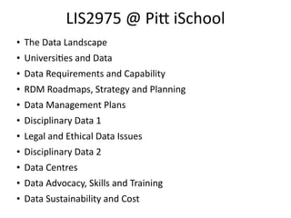 LIS2975	
  @	
  Pi	
  iSchool
• The	
  Data	
  Landscape	
  
• Universi8es	
  and	
  Data	
  
• Data	
  Requirements	
  and	
  Capability	
  
• RDM	
  Roadmaps,	
  Strategy	
  and	
  Planning	
  
• Data	
  Management	
  Plans	
  
• Disciplinary	
  Data	
  1	
  
• Legal	
  and	
  Ethical	
  Data	
  Issues	
  
• Disciplinary	
  Data	
  2	
  
• Data	
  Centres	
  
• Data	
  Advocacy,	
  Skills	
  and	
  Training	
  
• Data	
  Sustainability	
  and	
  Cost
 