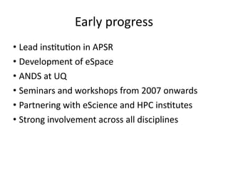 Early	
  progress
• Lead	
  ins8tu8on	
  in	
  APSR	
  
• Development	
  of	
  eSpace	
  
• ANDS	
  at	
  UQ	
  
• Seminars	
  and	
  workshops	
  from	
  2007	
  onwards	
  
• Partnering	
  with	
  eScience	
  and	
  HPC	
  ins8tutes	
  
• Strong	
  involvement	
  across	
  all	
  disciplines
 