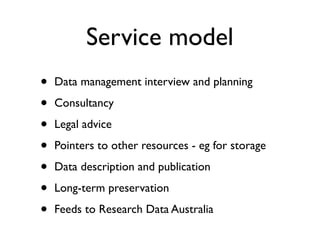 Service model
• Data management interview and planning
• Consultancy
• Legal advice
• Pointers to other resources - eg for storage
• Data description and publication
• Long-term preservation
• Feeds to Research Data Australia
 