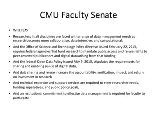 CMU	
  Faculty	
  Senate
• WHEREAS	
  
• Researchers	
  in	
  all	
  disciplines	
  are	
  faced	
  with	
  a	
  range	
  of	
  data	
  management	
  needs	
  as	
  
research	
  becomes	
  more	
  collabora8ve,	
  data-­‐intensive,	
  and	
  computa8onal,	
  
• And	
  the	
  Oﬃce	
  of	
  Science	
  and	
  Technology	
  Policy	
  direc8ve	
  issued	
  February	
  22,	
  2013,	
  
requires	
  federal	
  agencies	
  that	
  fund	
  research	
  to	
  mandate	
  public	
  access	
  and	
  re-­‐use	
  rights	
  to	
  
peer-­‐reviewed	
  publica8ons	
  and	
  digital	
  data	
  arising	
  from	
  that	
  funding,	
  	
  
• And	
  the	
  federal	
  Open	
  Data	
  Policy	
  issued	
  May	
  9,	
  2013,	
  s8pulates	
  the	
  requirements	
  for	
  
sharing	
  and	
  enabling	
  re-­‐use	
  of	
  digital	
  data,	
  
• And	
  data	
  sharing	
  and	
  re-­‐use	
  increase	
  the	
  accountability,	
  veriﬁca8on,	
  impact,	
  and	
  return	
  
on	
  investment	
  in	
  research,	
  	
  
• And	
  technical	
  exper8se	
  and	
  support	
  services	
  are	
  required	
  to	
  meet	
  researcher	
  needs,	
  
funding	
  impera8ves,	
  and	
  public	
  policy	
  goals,	
  
• And	
  an	
  ins8tu8onal	
  commitment	
  to	
  eﬀec8ve	
  data	
  management	
  is	
  required	
  for	
  faculty	
  to	
  
par8cipate
 