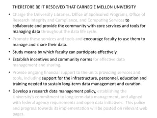 THEREFORE	
  BE	
  IT	
  RESOLVED	
  THAT	
  CARNEGIE	
  MELLON	
  UNIVERSITY	
  
• Charge	
  the	
  University	
  Libraries,	
  Oﬃce	
  of	
  Sponsored	
  Programs,	
  Oﬃce	
  of	
  
Research	
  Integrity	
  and	
  Compliance,	
  and	
  Compu8ng	
  Services	
  to	
  
collaborate	
  and	
  provide	
  the	
  community	
  with	
  core	
  services	
  and	
  tools	
  for	
  
managing	
  data	
  throughout	
  the	
  data	
  life	
  cycle.	
  
• Promote	
  these	
  services	
  and	
  tools	
  and	
  encourage	
  faculty	
  to	
  use	
  them	
  to	
  
manage	
  and	
  share	
  their	
  data.	
  
• Study	
  means	
  by	
  which	
  faculty	
  can	
  par8cipate	
  eﬀec8vely.	
  	
  	
  
• Establish	
  incen8ves	
  and	
  community	
  norms	
  for	
  eﬀec8ve	
  data	
  
management	
  and	
  sharing.	
  
• Provide	
  ongoing	
  ﬁnancial	
  support	
  to	
  the	
  units	
  providing	
  services	
  and	
  
tools,	
  including	
  support	
  for	
  the	
  infrastructure,	
  personnel,	
  educa8on	
  and	
  
training	
  needed	
  to	
  sustain	
  long-­‐term	
  data	
  management	
  and	
  cura8on.	
  
• Develop	
  a	
  research	
  data	
  management	
  policy,	
  establishing	
  the	
  
University’s	
  commitment	
  to	
  long	
  term	
  data	
  management,	
  and	
  aligned	
  
with	
  federal	
  agency	
  requirements	
  and	
  open	
  data	
  ini8a8ves.	
  	
  This	
  policy	
  
and	
  progress	
  towards	
  its	
  implementa8on	
  will	
  be	
  posted	
  on	
  relevant	
  web	
  
pages.
 