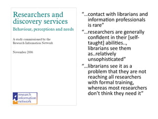 “…contact	
  with	
  librarians	
  and	
  
informa8on	
  professionals	
  
is	
  rare”	
  
“…researchers	
  are	
  generally	
  
conﬁdent	
  in	
  their	
  [self-­‐
taught]	
  abili8es..,	
  
librarians	
  see	
  them	
  
as..rela8vely	
  
unsophis8cated”	
  
“…librarians	
  see	
  it	
  as	
  a	
  
problem	
  that	
  they	
  are	
  not	
  
reaching	
  all	
  researchers	
  
with	
  formal	
  training,	
  
whereas	
  most	
  researchers	
  
don’t	
  think	
  they	
  need	
  it”
 