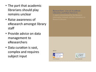 • The	
  part	
  that	
  academic	
  
librarians	
  should	
  play	
  
remains	
  unclear	
  
• Raise	
  awareness	
  of	
  
eResearch	
  amongst	
  library	
  
staﬀ	
  
• Provide	
  advice	
  on	
  data	
  
management	
  to	
  
eResearchers	
  
• Data	
  cura8on	
  is	
  vast,	
  
complex	
  and	
  requires	
  
subject	
  input
 