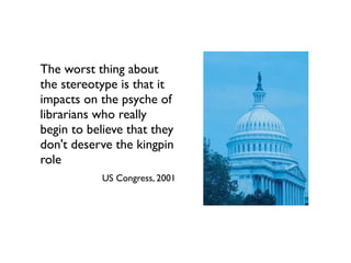 The worst thing about
the stereotype is that it
impacts on the psyche of
librarians who really
begin to believe that they
don't deserve the kingpin
role
US Congress, 2001
 