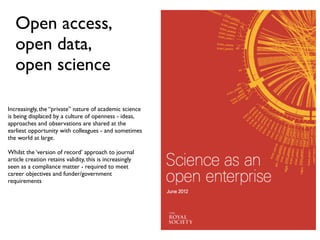 Open access,
open data,
open science
!
!
Increasingly, the “private” nature of academic science
is being displaced by a culture of openness - ideas,
approaches and observations are shared at the
earliest opportunity with colleagues - and sometimes
the world at large.!
!
Whilst the ‘version of record’ approach to journal
article creation retains validity, this is increasingly
seen as a compliance matter - required to meet
career objectives and funder/government
requirements!
 