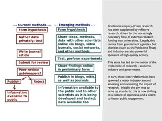 !
!
Traditional enquiry-driven research
has been supplanted by reﬂexive
research, driven by the increasingly
necessary ﬂow of external research
funding into universities. Largely, this
comes from government agencies, but
charities (such as the Wellcome Trust)
and industry are also powerful
sponsors of high-quality activity.!
!
This state has led to the notion of the
triple-helix of research - academe,
industry and government.!
!
In turn, these inter-relationships have
spawned a major industry around
assessing and evaluating the impact of
research. Initially, the aim was to
drive up standards; this is now shifting
to a culture of openness, and a desire
to foster public engagement.!
!
!
 