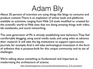 About 35 percent of scientists are using things like blogs to consume and
produce content.There is an explosion of online tools and platforms
available to scientists, ranging from Web 2.0 tools modiﬁed or created for
the scientiﬁc world to Web sites that are doing amazing things with video,
lab notebooks, and social networking.!
!
The next generation of PIs is already establishing new behaviors.They feel
comfortable blogging, using social media tools, and using wikis to advance
their research. It will take the big institutions to support open-access
journals, for example.And it will take technological innovation in the form
of software that is purpose-built for this unique community and its set of
challenges.!
!
We’re talking about something as fundamental and important as
modernizing the architecture of science.
Adam Bly
http://seedmagazine.com/content/article/science_2.0_pioneers/
 
